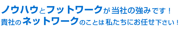 ノウハウとフットワークが当社の強みです！貴社のネットワークのことは私たちにお任せ下さい！