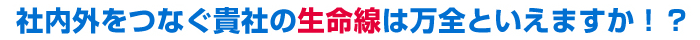 社内外をつなぐ貴社の生命線は万全といえますか！？